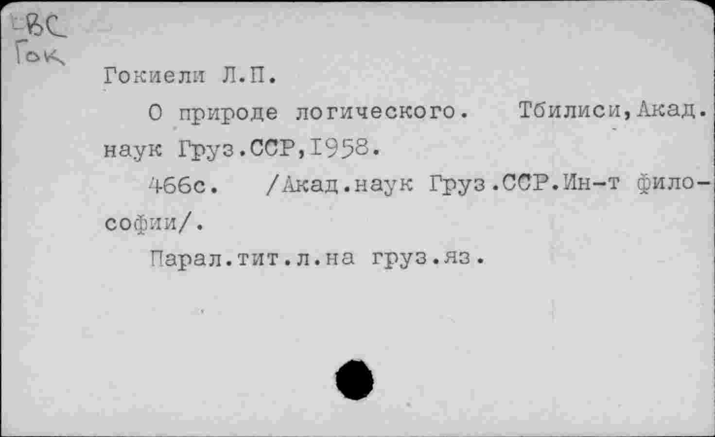 ﻿Гокиели Л.П.
О природе логического. Тбилиси,Акад наук Груз.ССР,1958«
466с. /Акад.наук Груз.ССР.Ин-т фило Софии/.
Парал.тит.л.на груз.яз.